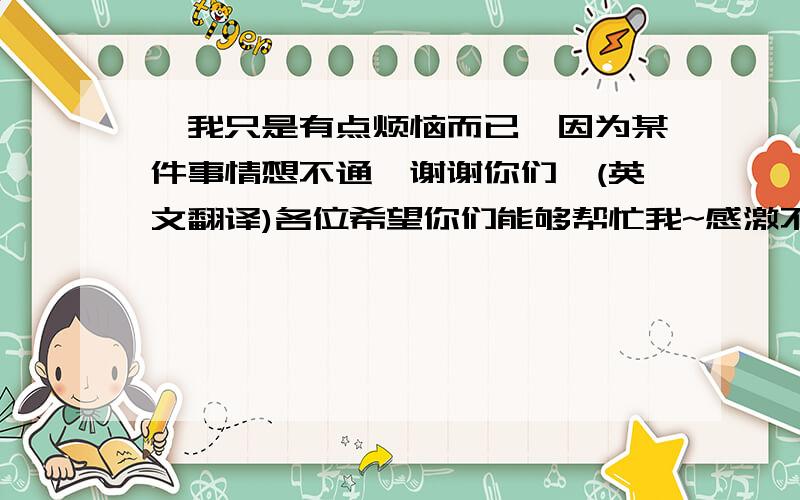 【我只是有点烦恼而已,因为某件事情想不通,谢谢你们】(英文翻译)各位希望你们能够帮忙我~感激不尽