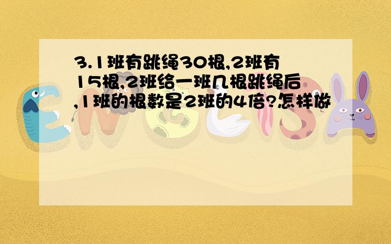 3.1班有跳绳30根,2班有15根,2班给一班几根跳绳后,1班的根数是2班的4倍?怎样做