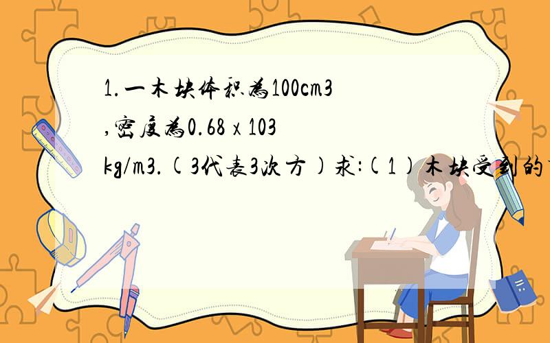 1.一木块体积为100cm3,密度为0.68 x 103kg/m3.(3代表3次方)求:(1)木块受到的重力(2)当用手把它全部按入水中时,木块受到的浮力;(3)用手把它全部按入水中静止时,手对木块向下的压力;2.有一个金属球,