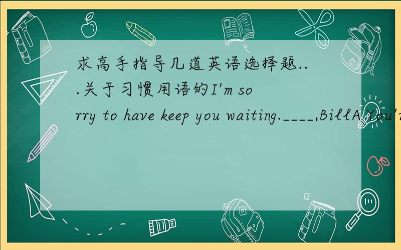 求高手指导几道英语选择题...关于习惯用语的I'm sorry to have keep you waiting.____,BillA You're welcome B Go ahead C Don't mention it D No problem我怎么想怎么想不通吖...I apologize for not being able to join you for dinner.