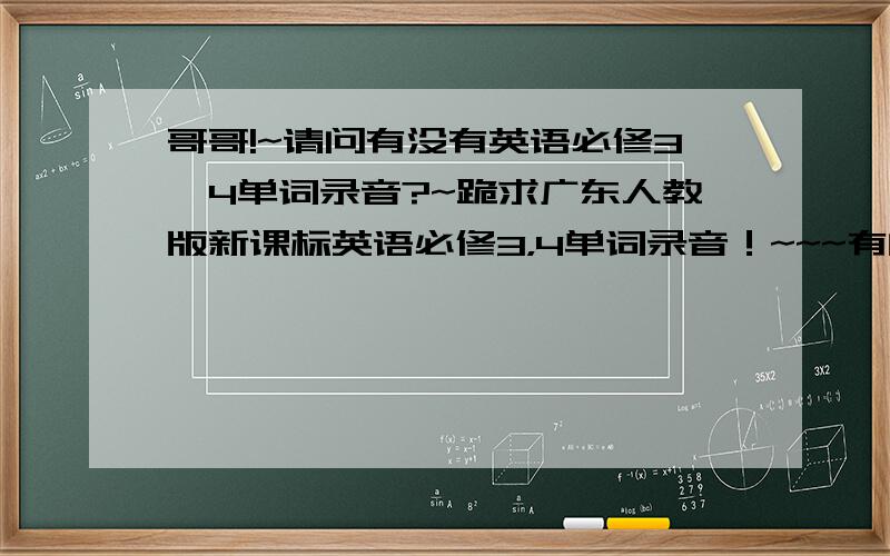 哥哥!~请问有没有英语必修3,4单词录音?~跪求广东人教版新课标英语必修3，4单词录音！~~~有的大大发到245979260@qq.com邮箱！~谢谢！~急需！~~要适合2010届高一的！！~