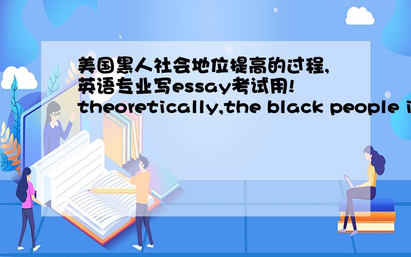 美国黑人社会地位提高的过程,英语专业写essay考试用!theoretically,the black people in America were given citizenship by the 14th Amendment to the U.S.Constitution in 1868.in reality,most blacks were not allowed to vote and racial se