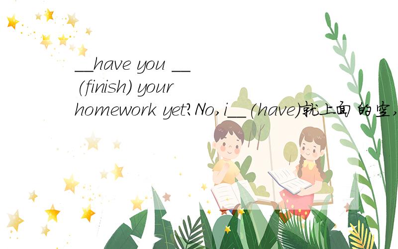 __have you __ (finish) your homework yet?No,i__(have)就上面的空,