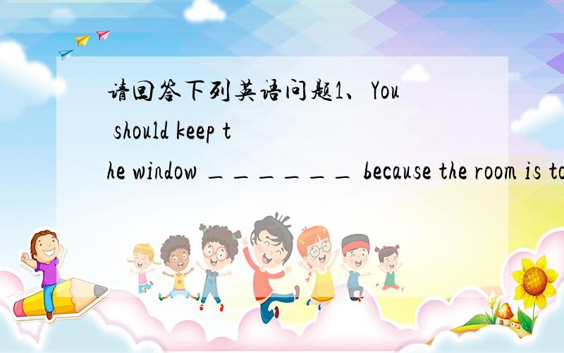 请回答下列英语问题1、You should keep the window ______ because the room is too hot .A、open B、opening C、opened2、People often compare chirdren ______ flowers .A、to B、in C、on D、at