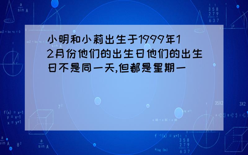 小明和小莉出生于1999年12月份他们的出生日他们的出生日不是同一天,但都是星期一