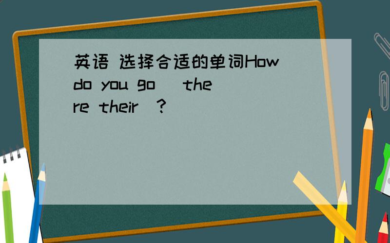 英语 选择合适的单词How do you go (there their)?