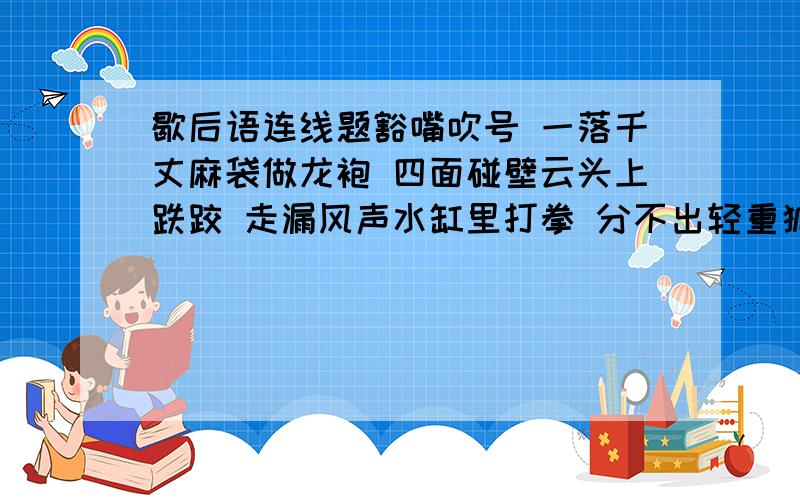 歇后语连线题豁嘴吹号 一落千丈麻袋做龙袍 四面碰壁云头上跌跤 走漏风声水缸里打拳 分不出轻重狐狸吵架 涂脂抹粉聋子打架 一派胡言开演之前 不是材料