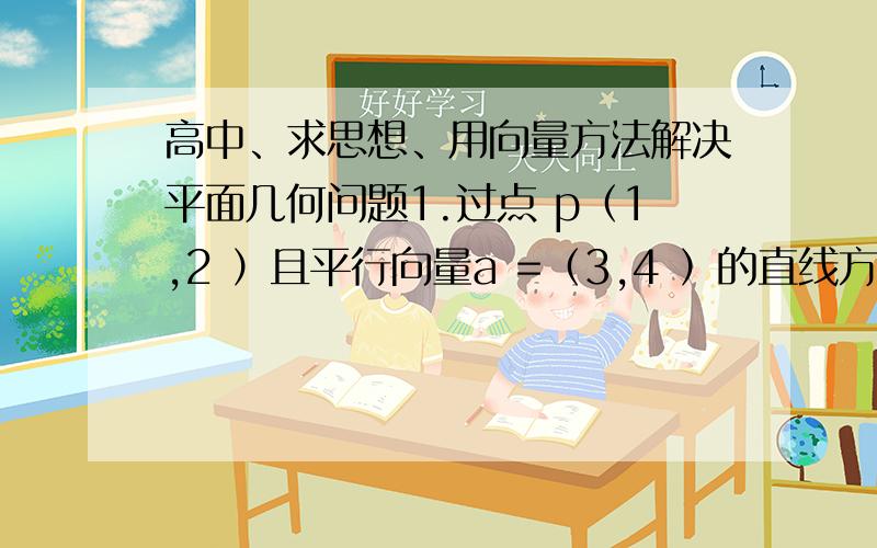 高中、求思想、用向量方法解决平面几何问题1.过点 p（1,2 ）且平行向量a =（3,4 ）的直线方程2.过点A （2,3）且垂直向量a =（2,1）的直线方程求思想