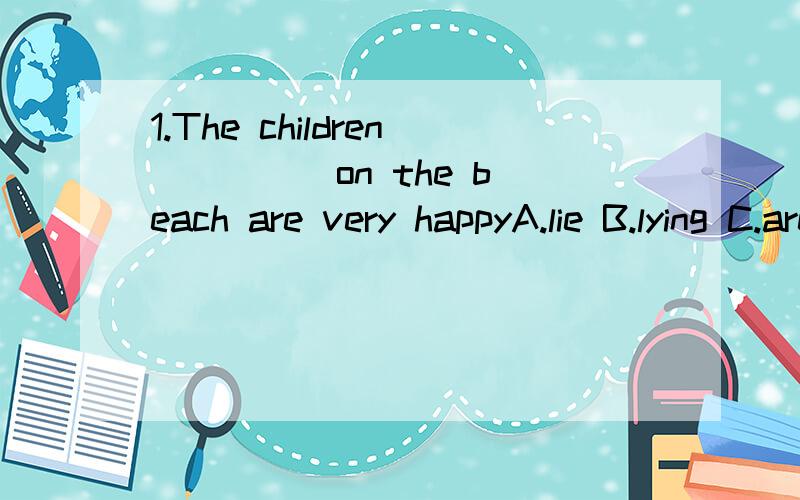 1.The children ____ on the beach are very happyA.lie B.lying C.are lying D.lies2.“____you at home yesterday arternoon?” -------“No,I_____”A.Were,weren't B.Were,wasn't C.Are,am not D.Did,didn't3.I am a good person_____the jobA.of B.as C.at D.f