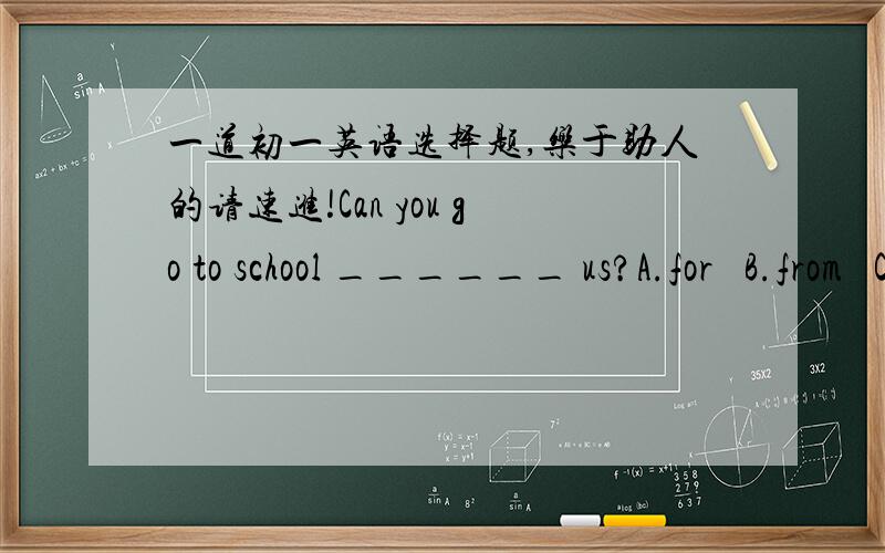 一道初一英语选择题,乐于助人的请速进!Can you go to school ______ us?A.for   B.from   C.at   D.with请说明一下选择此答案的原因和句子的意思,以及涉及的语法.拜托啦!