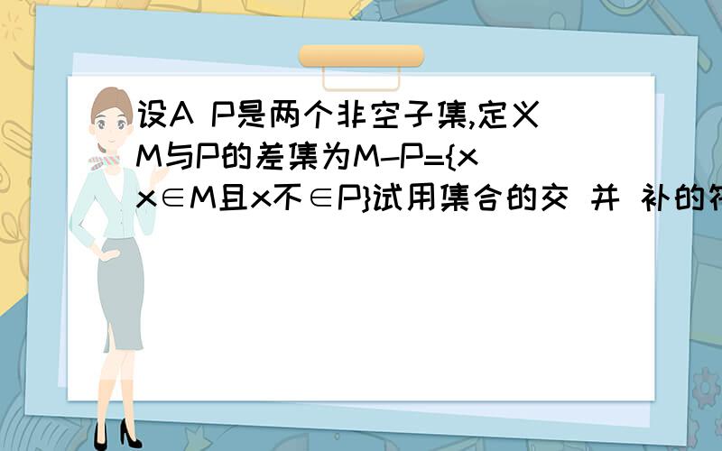 设A P是两个非空子集,定义M与P的差集为M-P={x|x∈M且x不∈P}试用集合的交 并 补的符号来表示M与P的差集看不懂