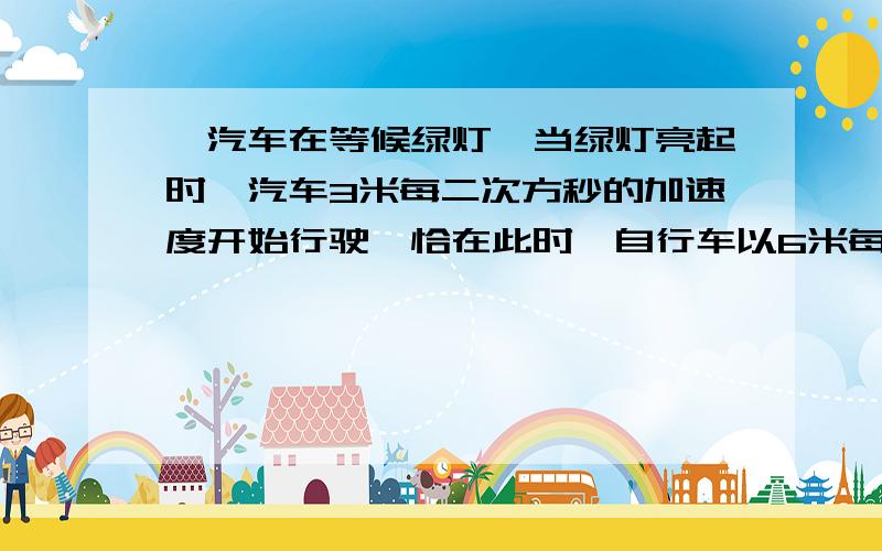 一汽车在等候绿灯,当绿灯亮起时,汽车3米每二次方秒的加速度开始行驶,恰在此时一自行车以6米每秒的速度匀速同向驶过路口,求（1）汽车在追上自行车之之前和自行车之间的最大距离?（2）