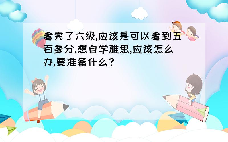 考完了六级,应该是可以考到五百多分.想自学雅思,应该怎么办,要准备什么?