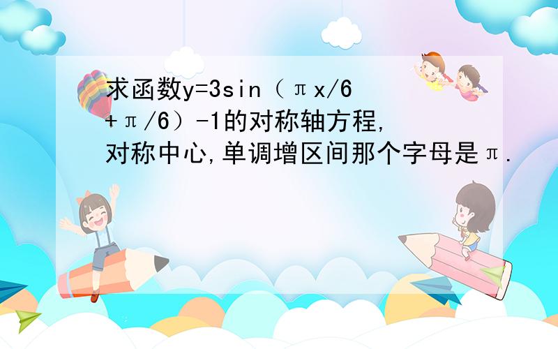 求函数y=3sin（πx/6+π/6）-1的对称轴方程,对称中心,单调增区间那个字母是π.