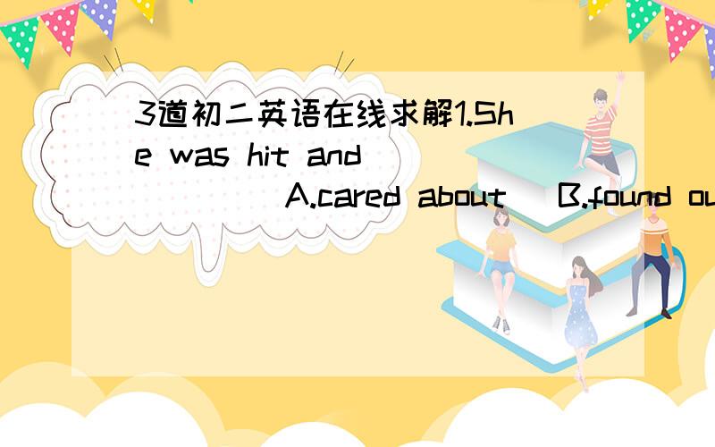 3道初二英语在线求解1.She was hit and ___   A.cared about   B.found out   C.fell over  D.looked for2. he,he,busy,had,time,so,no,to,cook,be,that (.)连词成句3.They have ___since the factory opened  A.lift the school  B.joined the team   C.b