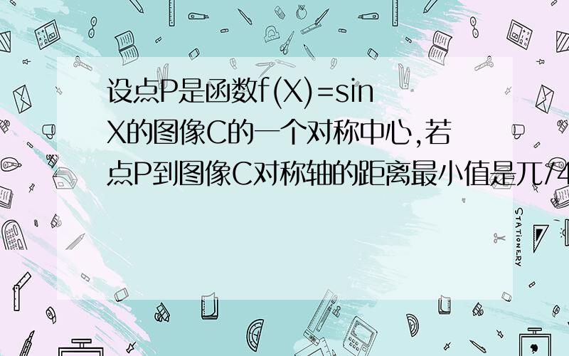 设点P是函数f(X)=sinX的图像C的一个对称中心,若点P到图像C对称轴的距离最小值是兀/4,则f(x)的最小正周期是多少