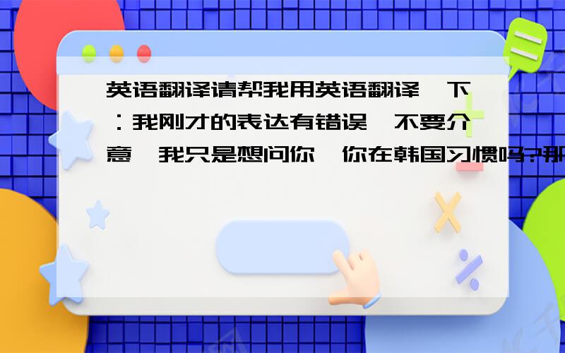 英语翻译请帮我用英语翻译一下：我刚才的表达有错误,不要介意,我只是想问你,你在韩国习惯吗?那里都吃得很辣,天气也比较冷,一起英语翻译是这样的：我刚才的表达有错误,不要介意,我只