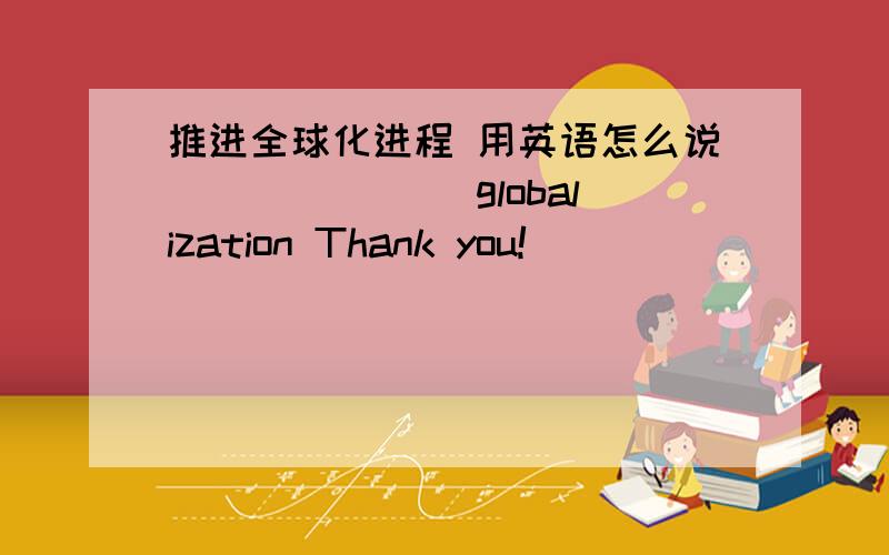 推进全球化进程 用英语怎么说_______ globalization Thank you!