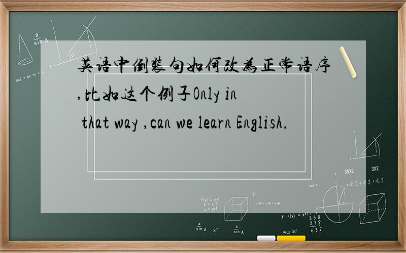 英语中倒装句如何改为正常语序,比如这个例子Only in that way ,can we learn English.