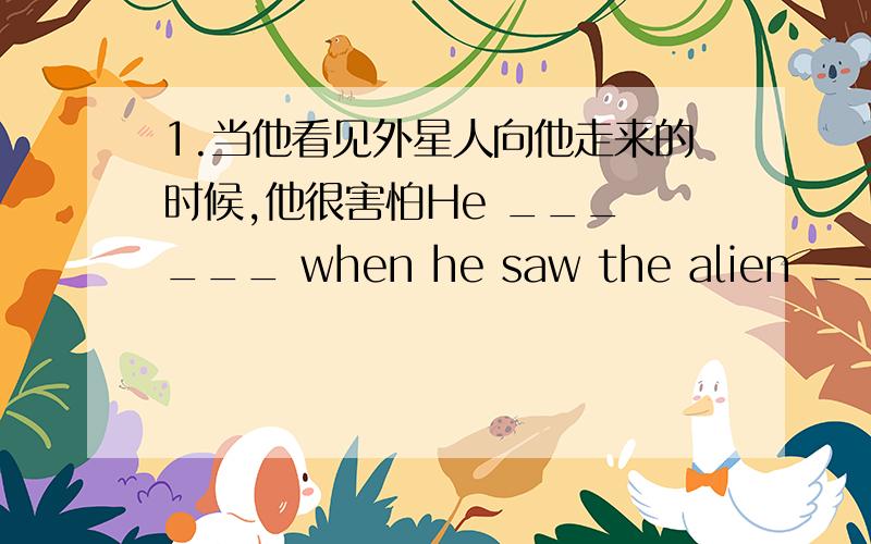 1.当他看见外星人向他走来的时候,他很害怕He ___ ___ when he saw the alien ___ towards him.2.当我往学校走的时候,我看见一只猫在树上____ I ___ ____ to school,I saw a cat in the tree.