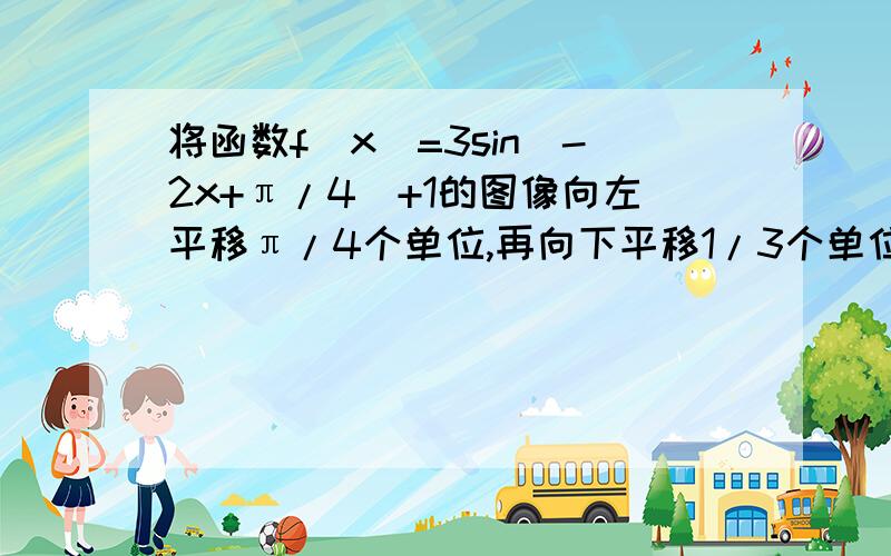 将函数f(x)=3sin(-2x+π/4)+1的图像向左平移π/4个单位,再向下平移1/3个单位,得到函数y=g(x)的图像..(1)写出y=g(x)的解析式(2)写出g(x)的单调区间(3)写出g(x)的对称轴方程和对称中心的坐标