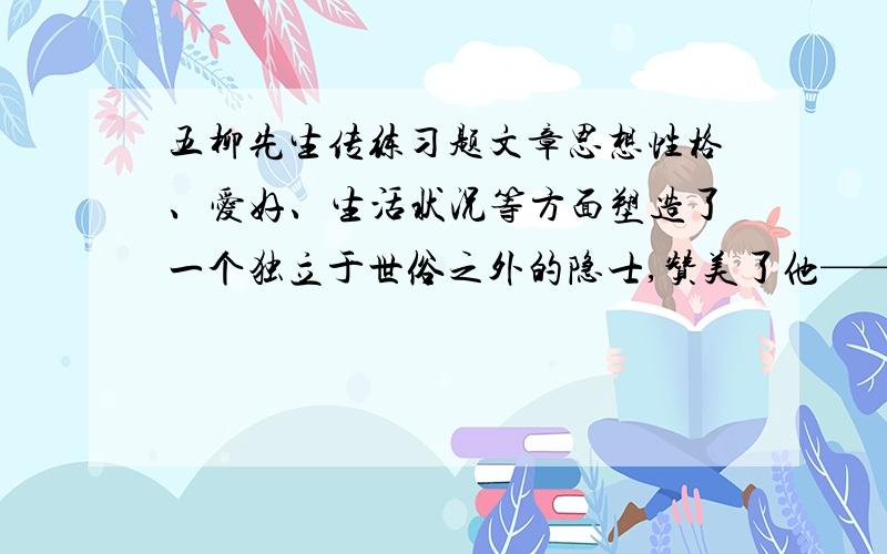 五柳先生传练习题文章思想性格、爱好、生活状况等方面塑造了一个独立于世俗之外的隐士,赞美了他————精神“不求甚解”一词按现在的理解带有贬义.为什么五柳先生么是一个“好读