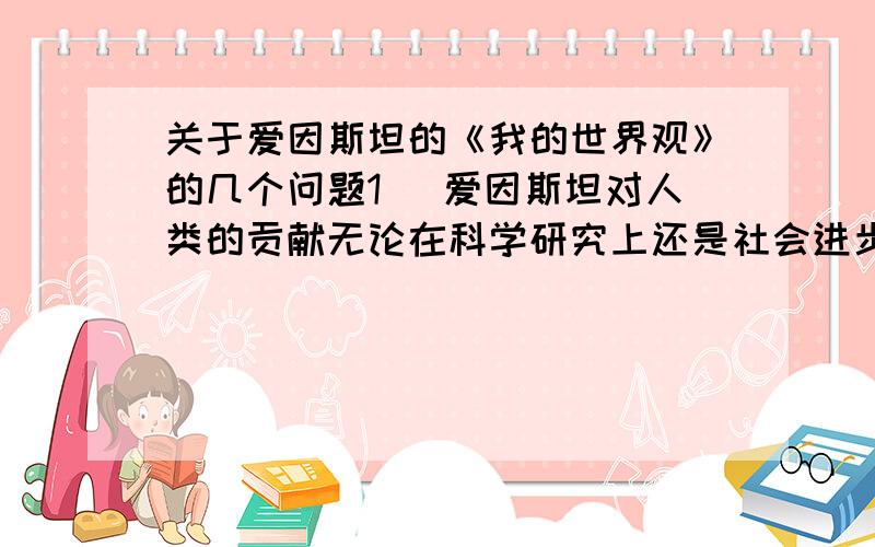 关于爱因斯坦的《我的世界观》的几个问题1． 爱因斯坦对人类的贡献无论在科学研究上还是社会进步上都是非常伟大的,结合本文谈谈你的体会.2． 爱因斯坦认为只要从日常生活就能明白“