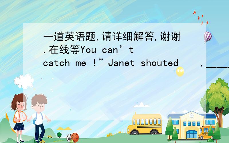 一道英语题,请详细解答,谢谢.在线等You can’t catch me !”Janet shouted    ,_____ away.   A. run                                  B. running        C. to run                              D. ran