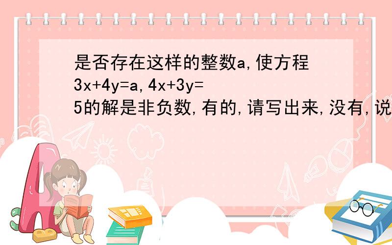 是否存在这样的整数a,使方程3x+4y=a,4x+3y=5的解是非负数,有的,请写出来,没有,说出理由.