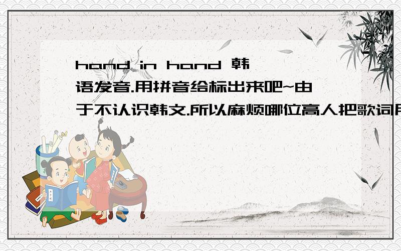 hand in hand 韩语发音.用拼音给标出来吧~由于不认识韩文.所以麻烦哪位高人把歌词用拼音给标出来吧.十分感激!hand in hand是当年奥运会的主题歌~