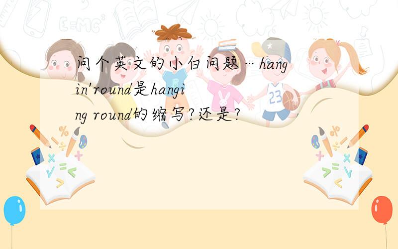 问个英文的小白问题…hangin'round是hanging round的缩写?还是?