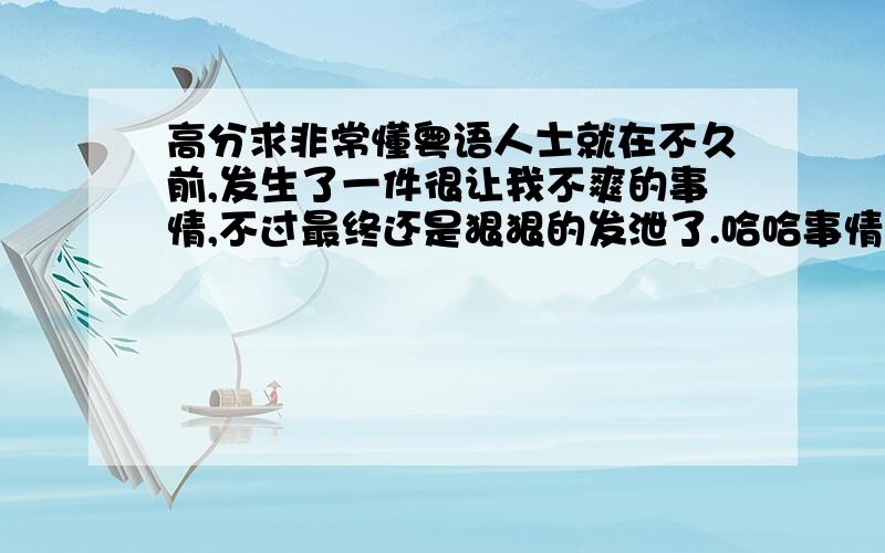 高分求非常懂粤语人士就在不久前,发生了一件很让我不爽的事情,不过最终还是狠狠的发泄了.哈哈事情是这样的,我在母校的贴吧发言,无缘无故被人骂了.骂我的人是小吧主.暂且不说这个,当