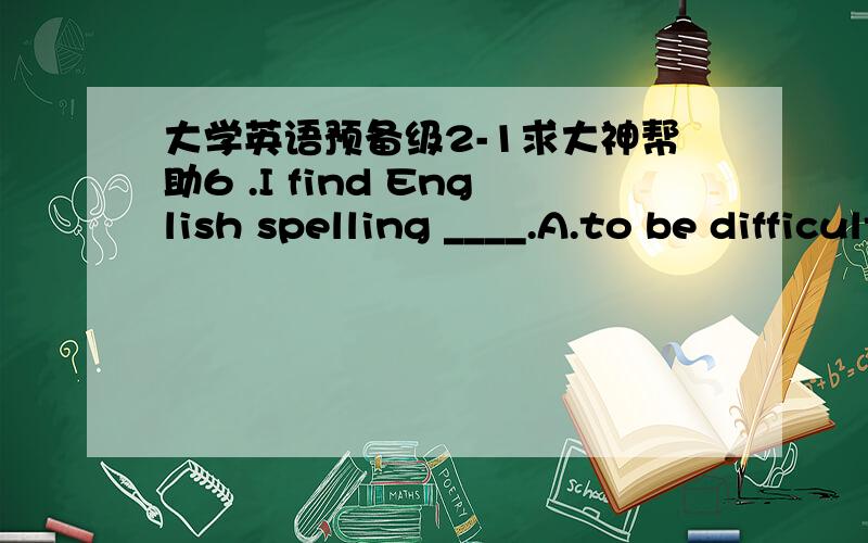 大学英语预备级2-1求大神帮助6 .I find English spelling ____.A.to be difficult B.difficult C.be difficult D.it’s difficult 7 .You must explain ____ how they succeeded ____ the experiment.A.of us; for B.at us; at C.to us ; in D.for us ; to