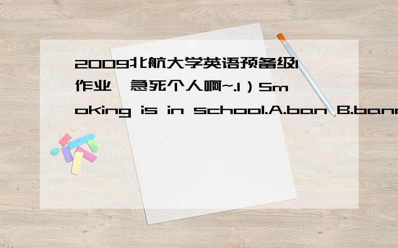 2009北航大学英语预备级1作业,急死个人啊~.1）Smoking is in school.A.ban B.banned C.banning D.banner 2 .She has been driving for six months.A.baned on B.banned from C.banning on D.banner of 3 .When his wife and two little children left