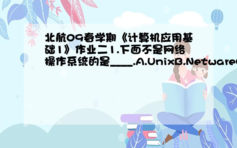 北航09春学期《计算机应用基础1》作业二1.下面不是网络操作系统的是____.A.UnixB.NetwareC.Windows NTD.Windows 982.在Word中,格式工具栏上标有“B”的字母按钮的作用是使选定对象（ ）.A.变为斜体B.变