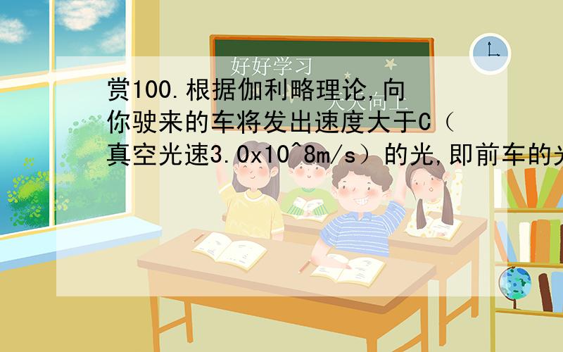 赏100.根据伽利略理论,向你驶来的车将发出速度大于C（真空光速3.0x10^8m/s）的光,即前车的光的速度=光速+车速；而驶离车的光速小于C,即后车光的速度=光速-车速.但按照,这两种光的速度相同,