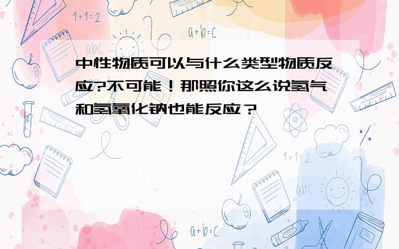 中性物质可以与什么类型物质反应?不可能！那照你这么说氢气和氢氧化钠也能反应？