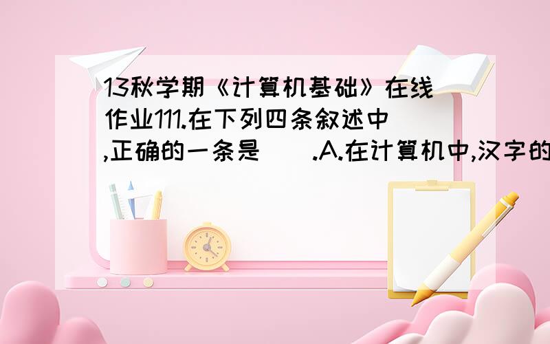 13秋学期《计算机基础》在线作业111.在下列四条叙述中,正确的一条是().A.在计算机中,汉字的区位码就是机内码B.在汉字国际码GB2312-80的字符集中,共收集了6763个常用汉字C.英文小写字母e的ASCII