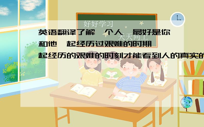 英语翻译了解一个人,最好是你和他一起经历过艰难的时期,一起经历的艰难的时刻才能看到人的真实的感情.你生病的时候陪伴在你身边的那个人,你失落的时候在你身边的那个人,在凌晨两点