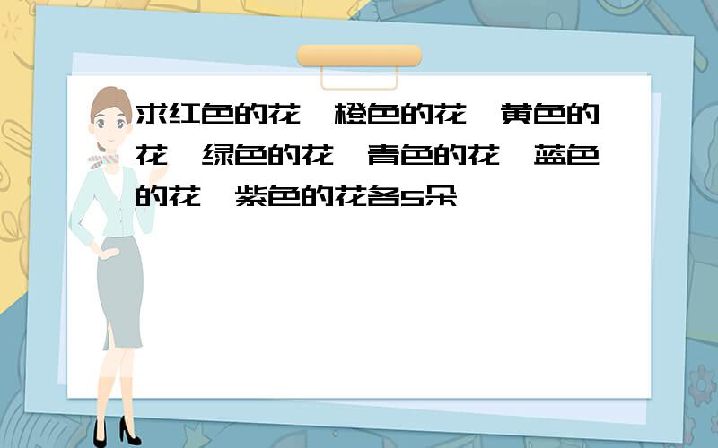 求红色的花、橙色的花、黄色的花、绿色的花、青色的花、蓝色的花、紫色的花各5朵