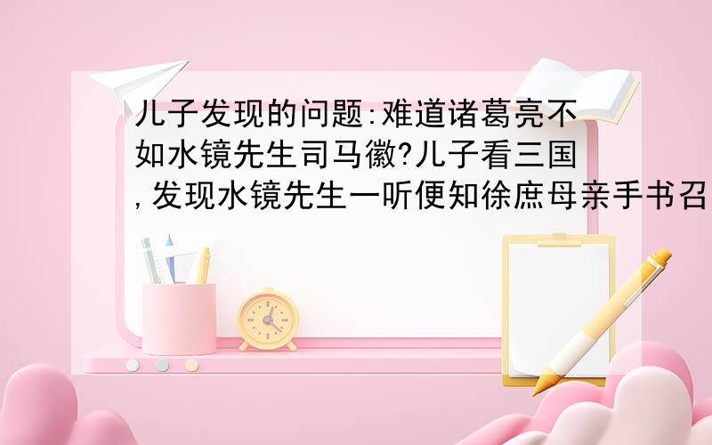 儿子发现的问题:难道诸葛亮不如水镜先生司马徽?儿子看三国,发现水镜先生一听便知徐庶母亲手书召人必为伪书.而诸葛亮先知道此事,却提也没提,原书徐庶之言是:“庶本欲事刘豫州,奈老母