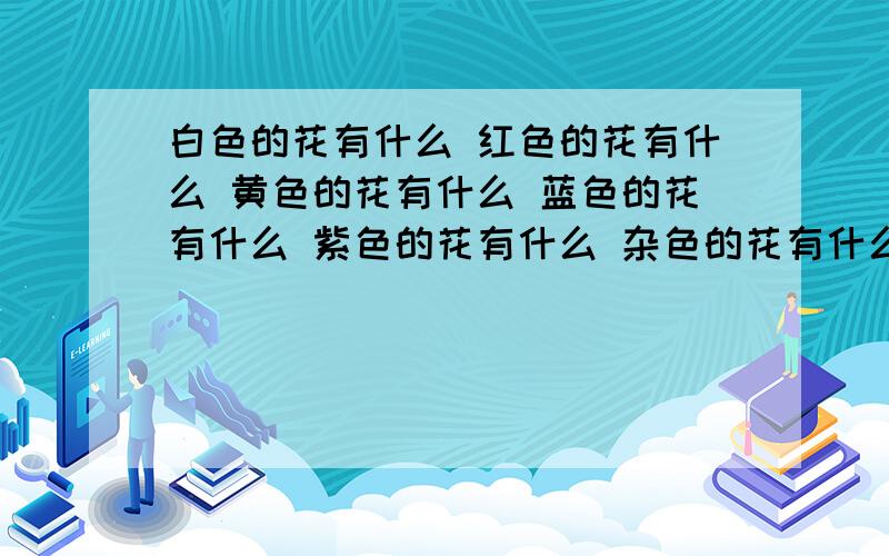 白色的花有什么 红色的花有什么 黄色的花有什么 蓝色的花有什么 紫色的花有什么 杂色的花有什么每个要五个以上