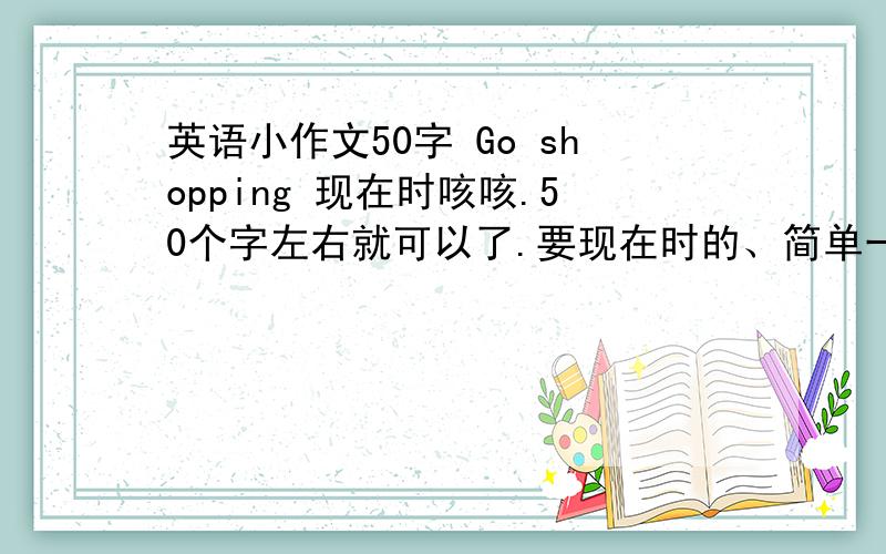 英语小作文50字 Go shopping 现在时咳咳.50个字左右就可以了.要现在时的、简单一点额.【dictionary diary notebook watch 】【big small expensive cheap beautiful ugly thick thin oid new】可以用这里面的一些词额.