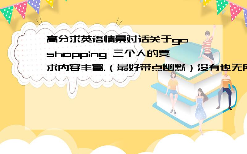 高分求英语情景对话关于go shopping 三个人的要求内容丰富.（最好带点幽默）没有也无所谓!一定要3个人的对话.每人最少也要7,8句 不要出现有语法错误.带上中文对应的意思.高中水平左右的英