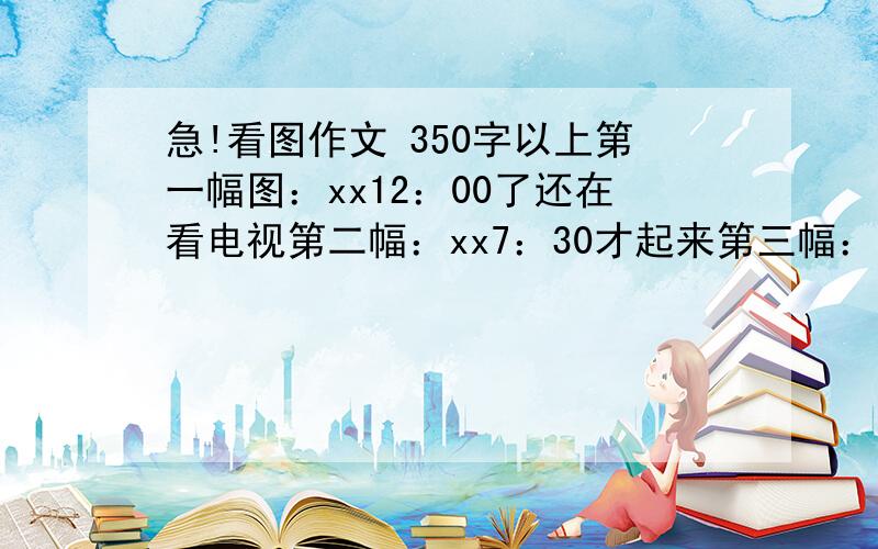 急!看图作文 350字以上第一幅图：xx12：00了还在看电视第二幅：xx7：30才起来第三幅：因为要迟到了所以没有吃早餐第四幅：没有吃早餐上课时候肚子饿第五：中午吃午饭时太急烫到了