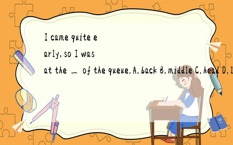 I came quite early,so I was at the _ of the queue.A.back B.middle C.head D.line