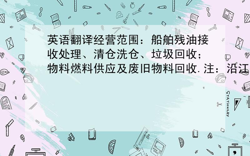 英语翻译经营范围：船舶残油接收处理、清仓洗仓、垃圾回收；物料燃料供应及废旧物料回收.注：沿江各港口