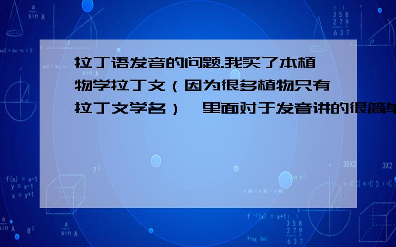 拉丁语发音的问题.我买了本植物学拉丁文（因为很多植物只有拉丁文学名）,里面对于发音讲的很简单,甚至连r的颤舌音都没有提到,而且书中说6个原音字母都有几种发音,我就懵了……我买这