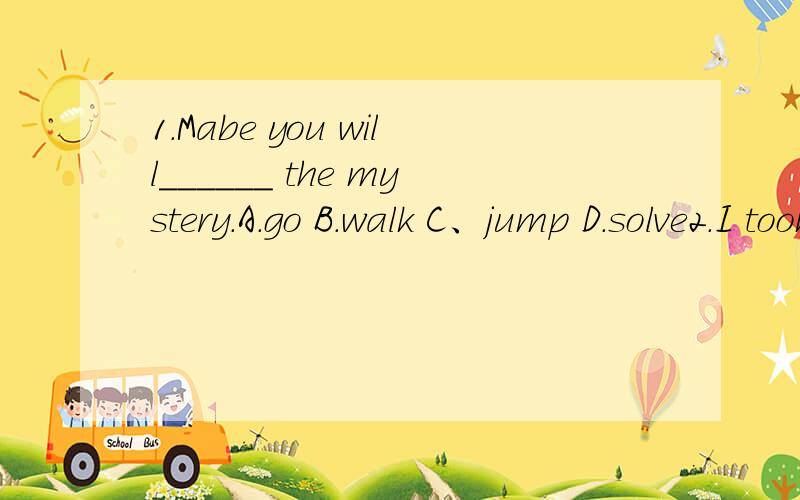 1.Mabe you will______ the mystery.A.go B.walk C、jump D.solve2.I took photos______ my camera.A.of B.with C.from D.on3.What ______ you ______ tomorrow?A.will,did B.will,do C.do,do D.do,will