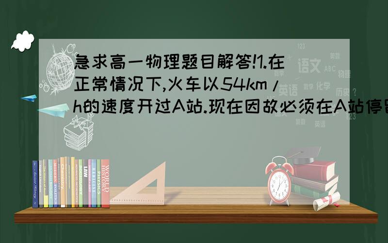 急求高一物理题目解答!1.在正常情况下,火车以54km/h的速度开过A站.现在因故必须在A站停留,火车降到站时以0.5m/s^2的加速度做匀减速进站,停2分钟,然后又以0.3m/s^2的加速度做匀加速出站,并恢复